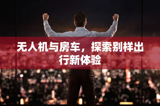无人机与房车，探索别样出行新体验