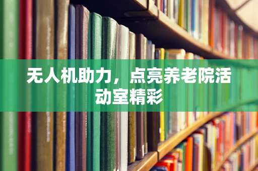 无人机助力，点亮养老院活动室精彩