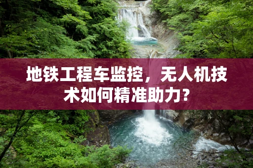 地铁工程车监控，无人机技术如何精准助力？