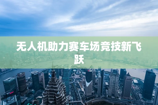 无人机助力赛车场竞技新飞跃