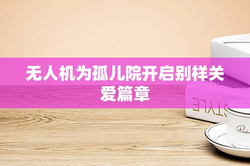 无人机为孤儿院开启别样关爱篇章