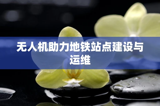 无人机助力地铁站点建设与运维
