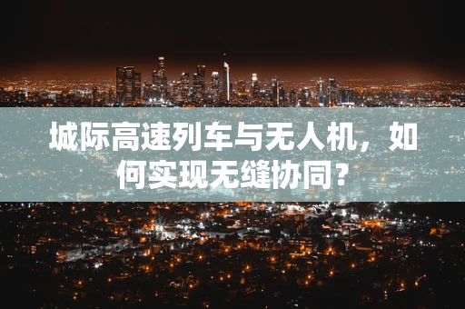 城际高速列车与无人机，如何实现无缝协同？