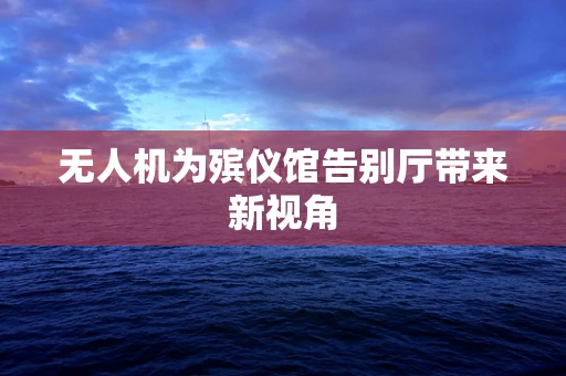无人机为殡仪馆告别厅带来新视角