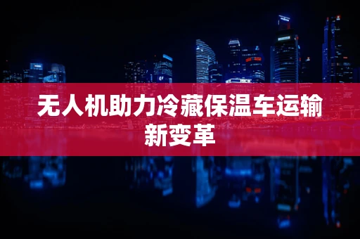 无人机助力冷藏保温车运输新变革