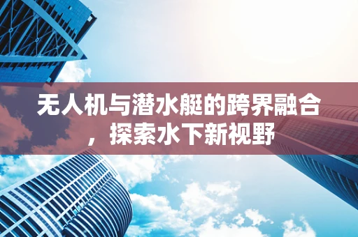 无人机与潜水艇的跨界融合，探索水下新视野