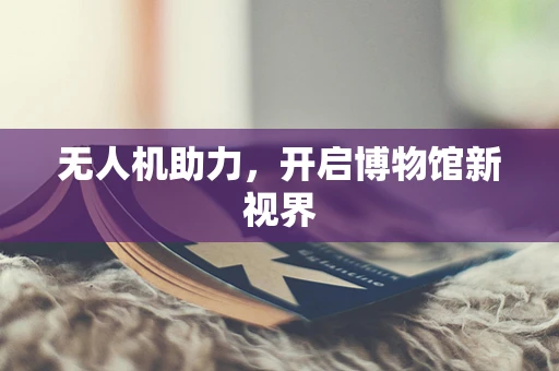 无人机助力，开启博物馆新视界