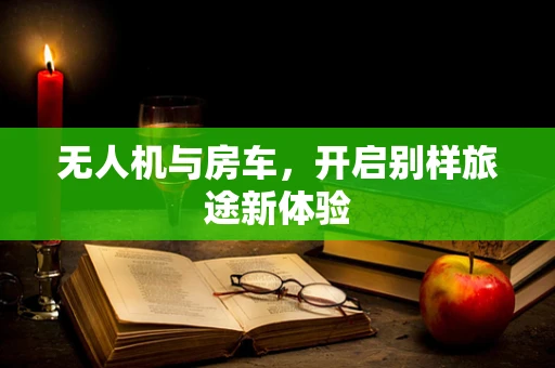 无人机与房车，开启别样旅途新体验