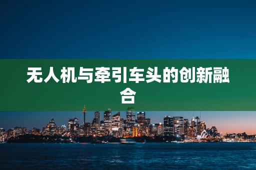 无人机与牵引车头的创新融合