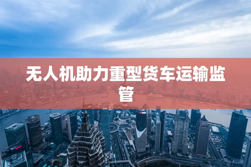 无人机助力重型货车运输监管