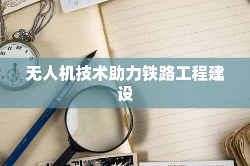 无人机技术助力铁路工程建设