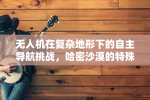 无人机在复杂地形下的自主导航挑战，哈密沙漠的特殊考验