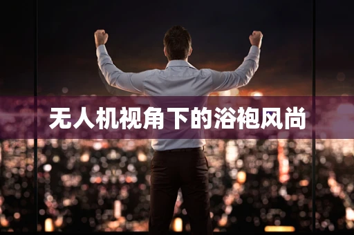 无人机视角下的浴袍风尚