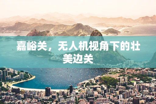 嘉峪关，无人机视角下的壮美边关