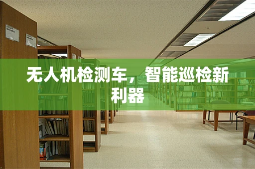 无人机检测车，智能巡检新利器