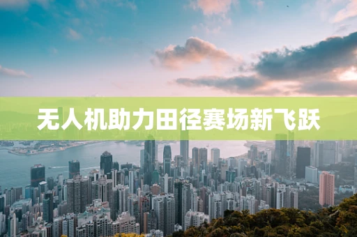 无人机助力田径赛场新飞跃