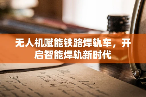 无人机赋能铁路焊轨车，开启智能焊轨新时代