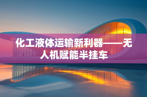 化工液体运输新利器——无人机赋能半挂车