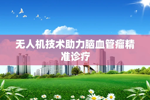 无人机技术助力脑血管瘤精准诊疗