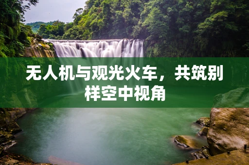 无人机与观光火车，共筑别样空中视角