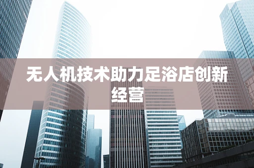 无人机技术助力足浴店创新经营