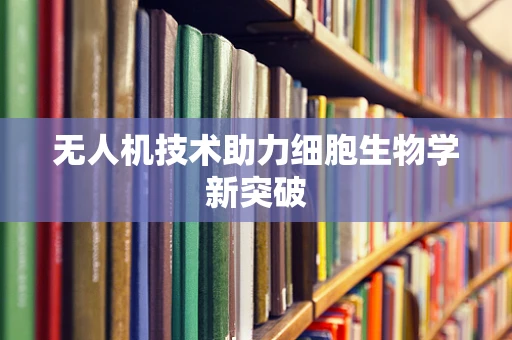无人机技术助力细胞生物学新突破