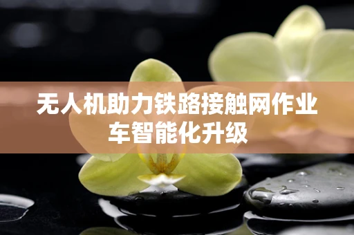 无人机助力铁路接触网作业车智能化升级
