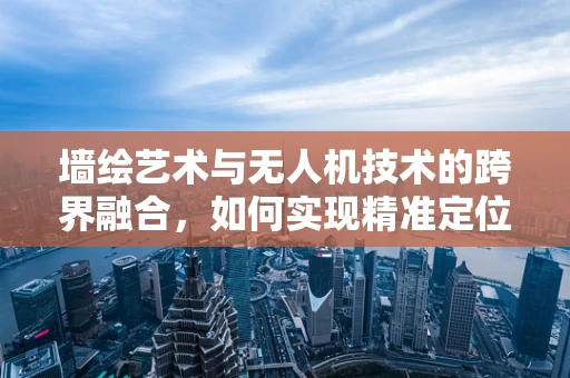 墙绘艺术与无人机技术的跨界融合，如何实现精准定位与高效创作？