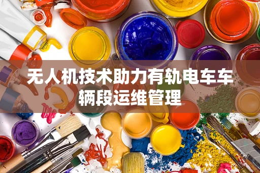 无人机技术助力有轨电车车辆段运维管理