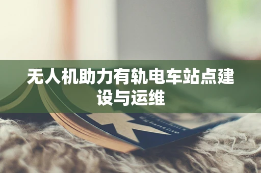 无人机助力有轨电车站点建设与运维