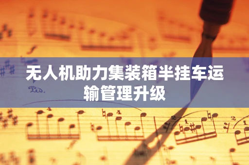无人机助力集装箱半挂车运输管理升级