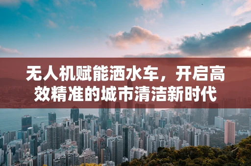 无人机赋能洒水车，开启高效精准的城市清洁新时代