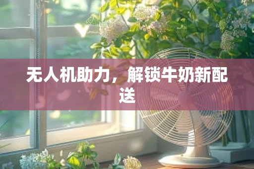 无人机助力，解锁牛奶新配送