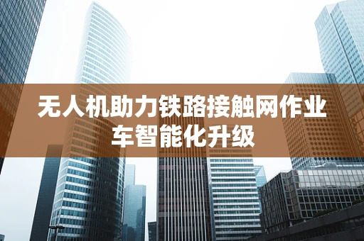 无人机助力铁路接触网作业车智能化升级