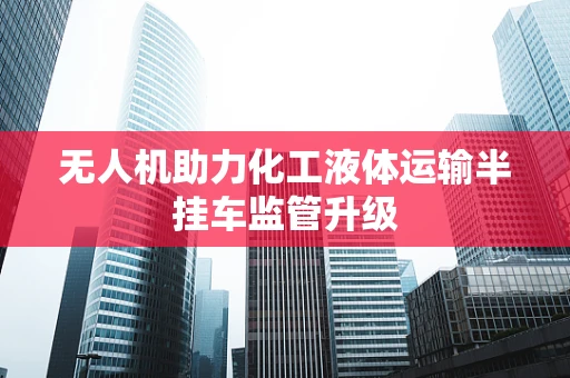 无人机助力化工液体运输半挂车监管升级