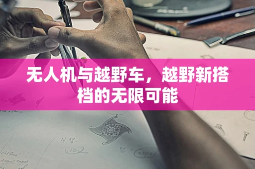 无人机与越野车，越野新搭档的无限可能