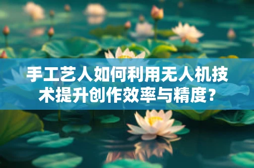 手工艺人如何利用无人机技术提升创作效率与精度？