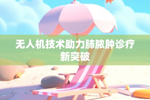 无人机技术助力肺脓肿诊疗新突破