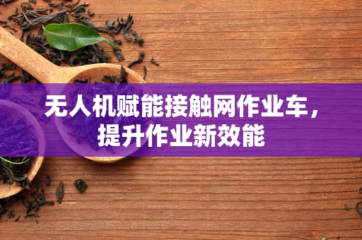 无人机赋能接触网作业车，提升作业新效能