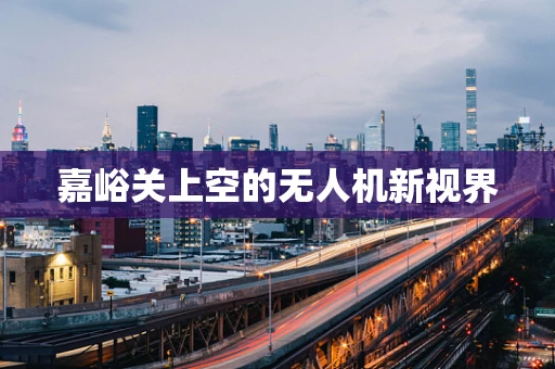 嘉峪关上空的无人机新视界