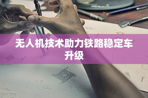 无人机技术助力铁路稳定车升级