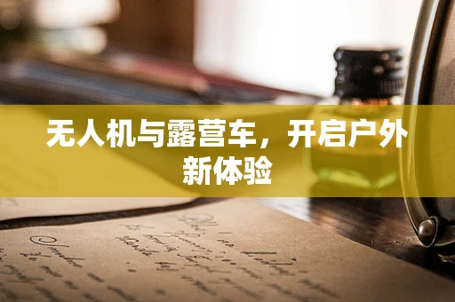 无人机与露营车，开启户外新体验