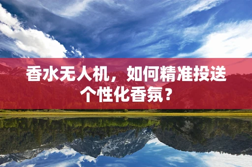 香水无人机，如何精准投送个性化香氛？