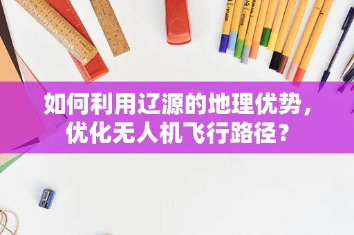 如何利用辽源的地理优势，优化无人机飞行路径？