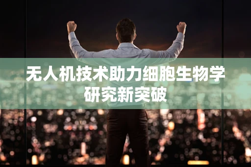 无人机技术助力细胞生物学研究新突破