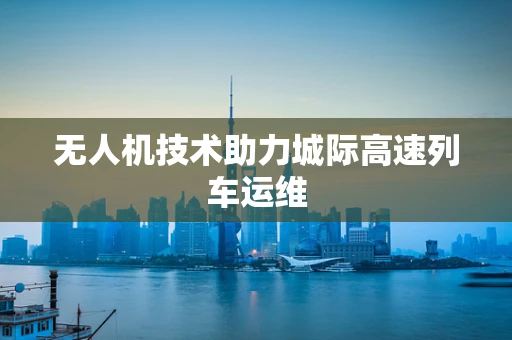 无人机技术助力城际高速列车运维