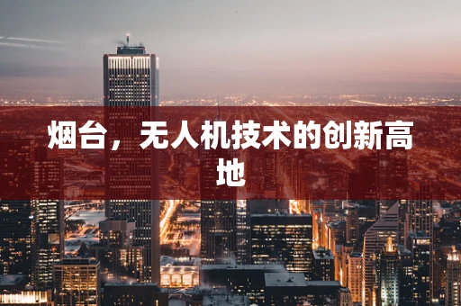 烟台，无人机技术的创新高地