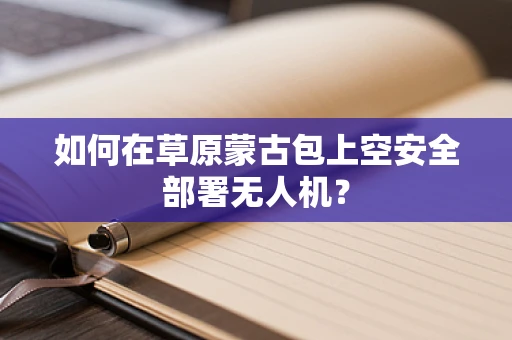 如何在草原蒙古包上空安全部署无人机？