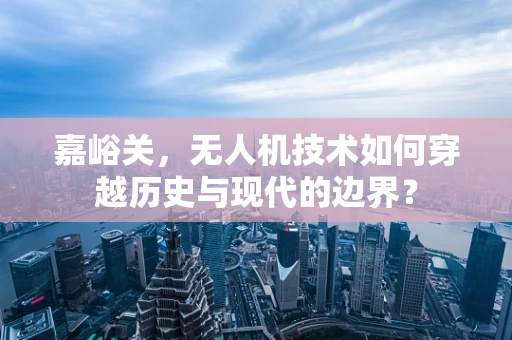 嘉峪关，无人机技术如何穿越历史与现代的边界？