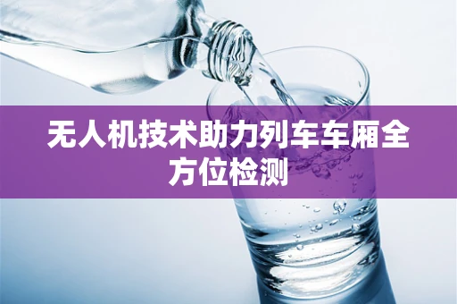 无人机技术助力列车车厢全方位检测